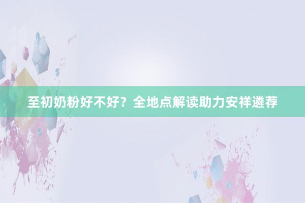 至初奶粉好不好？全地点解读助力安祥遴荐